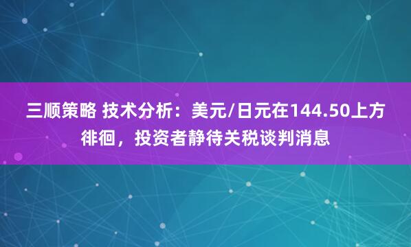 三顺策略 技术分析：美元/日元在144.50上方徘徊，投资者静待关税谈判消息