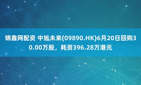 锦鑫网配资 中旭未来(09890.HK)6月20日回购30.00万股，耗资396.28万港元