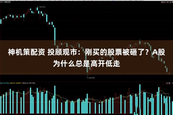 神机策配资 投顾观市：刚买的股票被砸了？A股为什么总是高开低走
