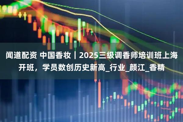 闻道配资 中国香妆｜2025三级调香师培训班上海开班，学员数创历史新高_行业_颜江_香精