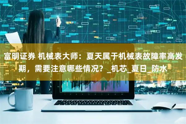 富明证券 机械表大师：夏天属于机械表故障率高发期，需要注意哪些情况？_机芯_夏日_防水