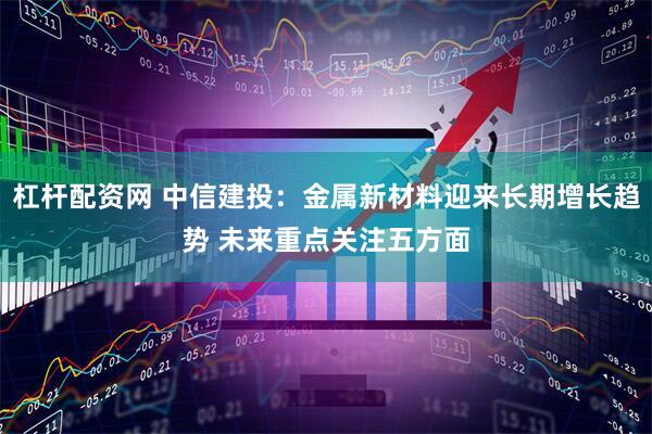 杠杆配资网 中信建投：金属新材料迎来长期增长趋势 未来重点关注五方面