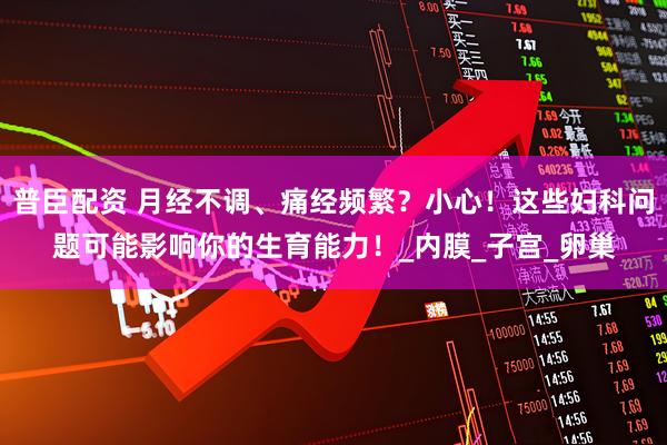 普臣配资 月经不调、痛经频繁？小心！这些妇科问题可能影响你的生育能力！_内膜_子宫_卵巢