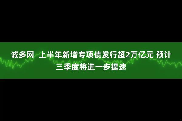 诚多网  上半年新增专项债发行超2万亿元 预计三季度将进一步提速