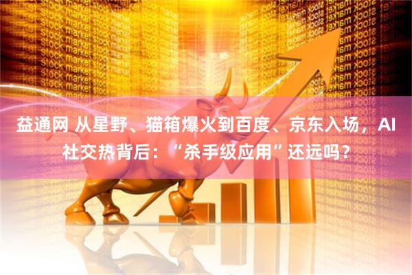 益通网 从星野、猫箱爆火到百度、京东入场，AI社交热背后：“杀手级应用”还远吗？