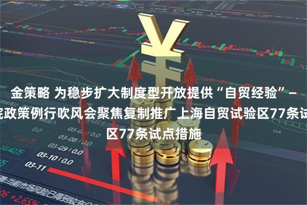 金策略 为稳步扩大制度型开放提供“自贸经验”——国务院政策例行吹风会聚焦复制推广上海自贸试验区77条试点措施