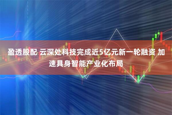 盈透股配 云深处科技完成近5亿元新一轮融资 加速具身智能产业化布局