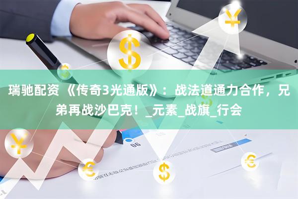 瑞驰配资 《传奇3光通版》：战法道通力合作，兄弟再战沙巴克！_元素_战旗_行会