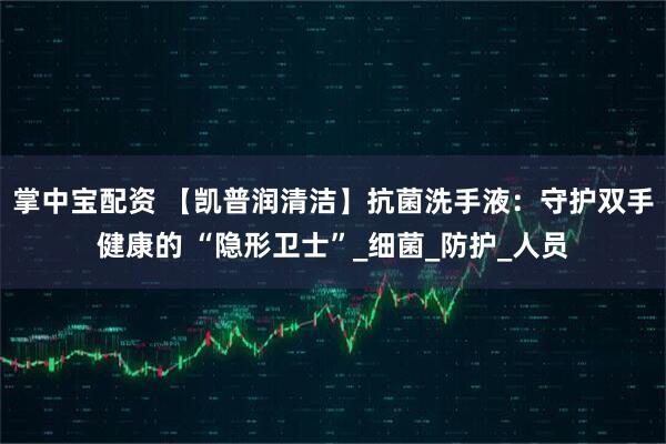 掌中宝配资 【凯普润清洁】抗菌洗手液：守护双手健康的 “隐形卫士”_细菌_防护_人员