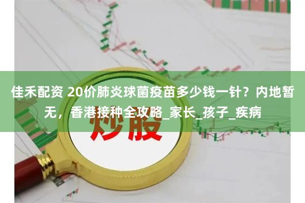 佳禾配资 20价肺炎球菌疫苗多少钱一针？内地暂无，香港接种全攻略_家长_孩子_疾病