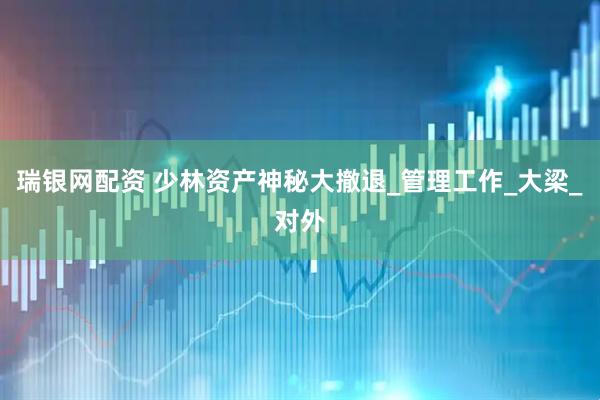 瑞银网配资 少林资产神秘大撤退_管理工作_大梁_对外