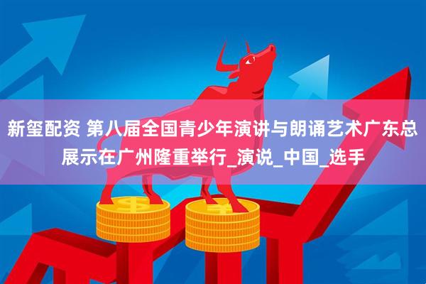 新玺配资 第八届全国青少年演讲与朗诵艺术广东总展示在广州隆重举行_演说_中国_选手