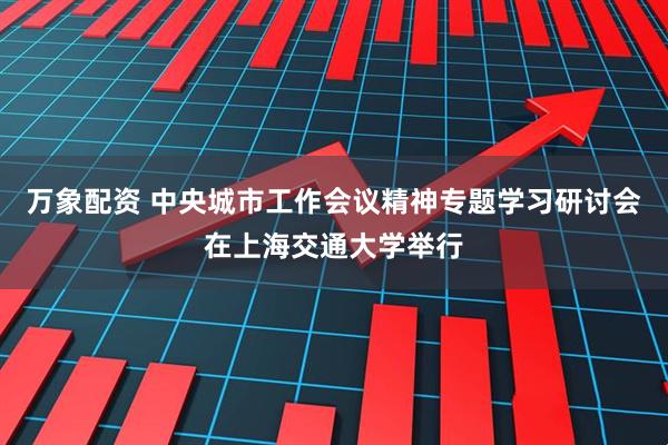 万象配资 中央城市工作会议精神专题学习研讨会在上海交通大学举行