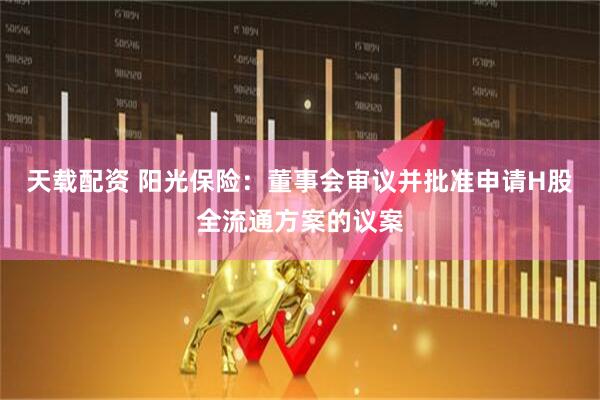 天载配资 阳光保险：董事会审议并批准申请H股全流通方案的议案