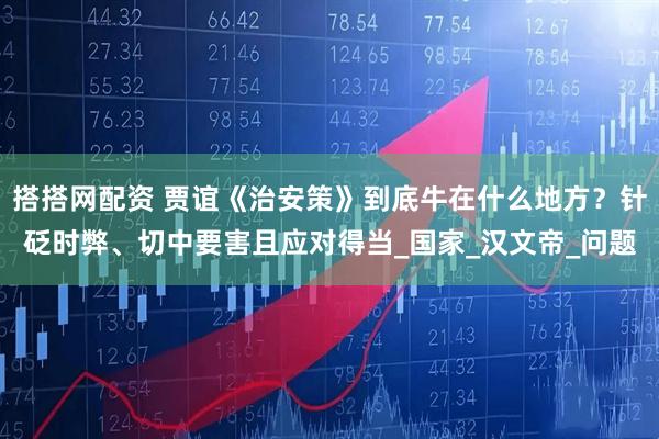 搭搭网配资 贾谊《治安策》到底牛在什么地方？针砭时弊、切中要害且应对得当_国家_汉文帝_问题