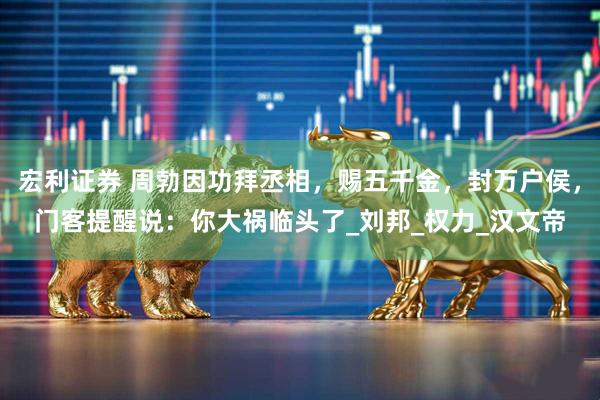 宏利证券 周勃因功拜丞相，赐五千金，封万户侯，门客提醒说：你大祸临头了_刘邦_权力_汉文帝