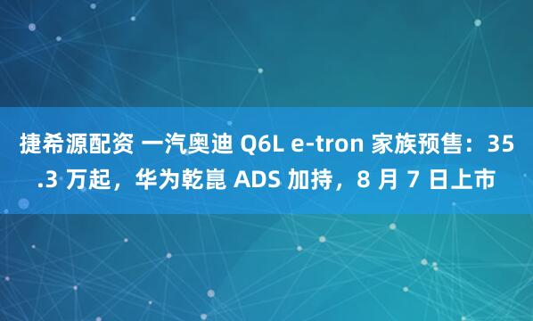 捷希源配资 一汽奥迪 Q6L e-tron 家族预售：35.3 万起，华为乾崑 ADS 加持，8 月 7 日上市