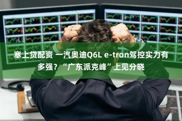 塞上贷配资 一汽奥迪Q6L e-tron驾控实力有多强？“广东派克峰”上见分晓