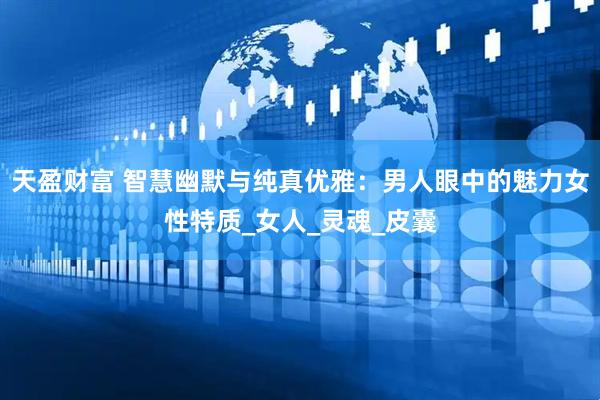 天盈财富 智慧幽默与纯真优雅：男人眼中的魅力女性特质_女人_灵魂_皮囊