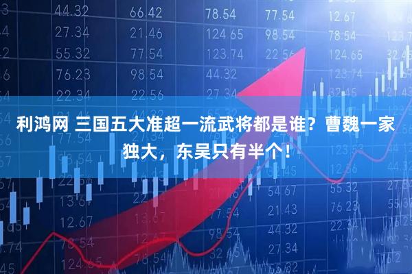 利鸿网 三国五大准超一流武将都是谁？曹魏一家独大，东吴只有半个！