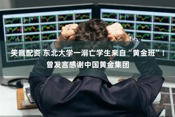 笑赢配资 东北大学一溺亡学生来自“黄金班”!曾发言感谢中国黄金集团