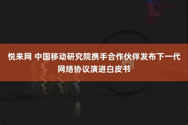 悦来网 中国移动研究院携手合作伙伴发布下一代网络协议演进白皮书