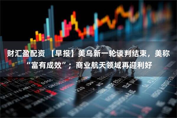 财汇盈配资 【早报】美乌新一轮谈判结束，美称“富有成效”；商业航天领域再迎利好