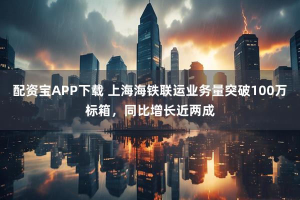 配资宝APP下载 上海海铁联运业务量突破100万标箱，同比增长近两成