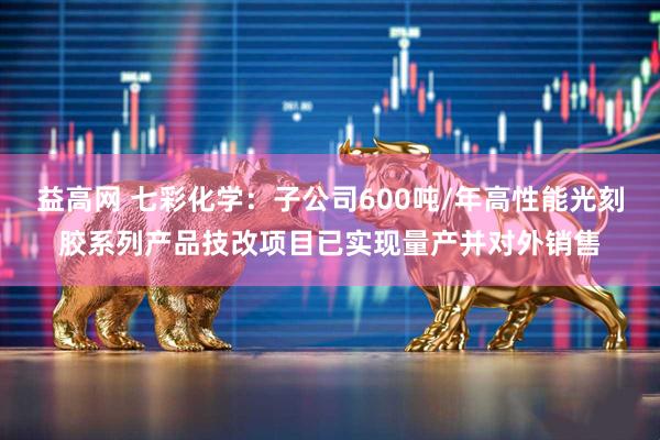 益高网 七彩化学：子公司600吨/年高性能光刻胶系列产品技改项目已实现量产并对外销售