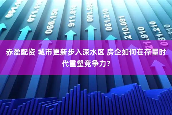 赤盈配资 城市更新步入深水区 房企如何在存量时代重塑竞争力？