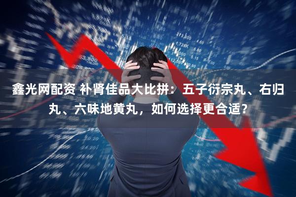 鑫光网配资 补肾佳品大比拼：五子衍宗丸、右归丸、六味地黄丸，如何选择更合适？