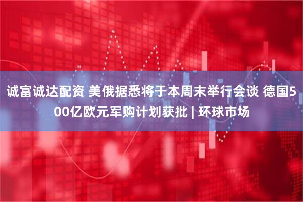 诚富诚达配资 美俄据悉将于本周末举行会谈 德国500亿欧元军购计划获批 | 环球市场
